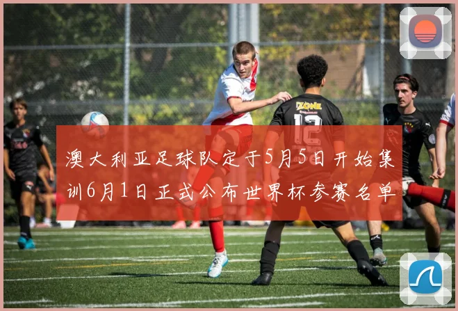澳大利亚足球队定于5月5日开始集训6月1日正式公布世界杯参赛名单