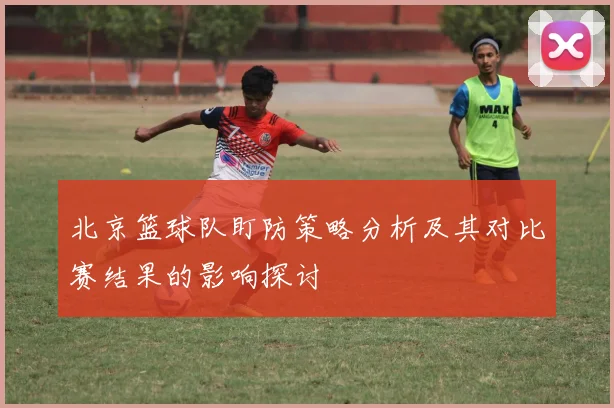 北京篮球队盯防策略分析及其对比赛结果的影响探讨