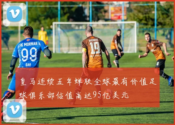 皇马连续五年蝉联全球最有价值足球俱乐部估值高达95亿美元