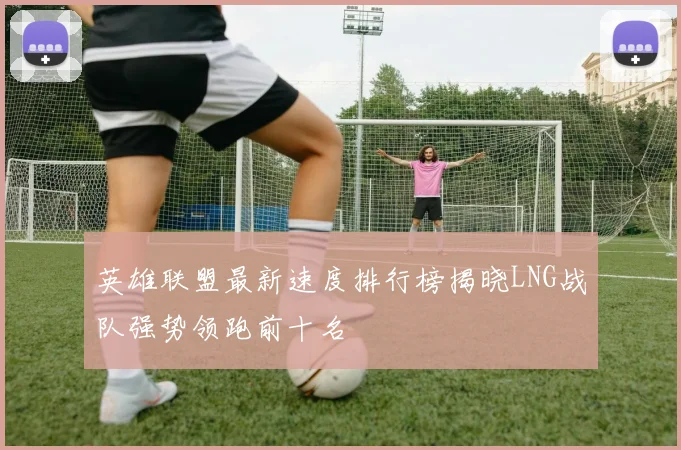 英雄联盟最新速度排行榜揭晓LNG战队强势领跑前十名