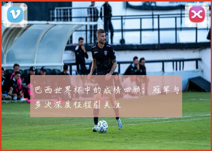 巴西世界杯中的成绩回顾：冠军与多次深度征程引关注