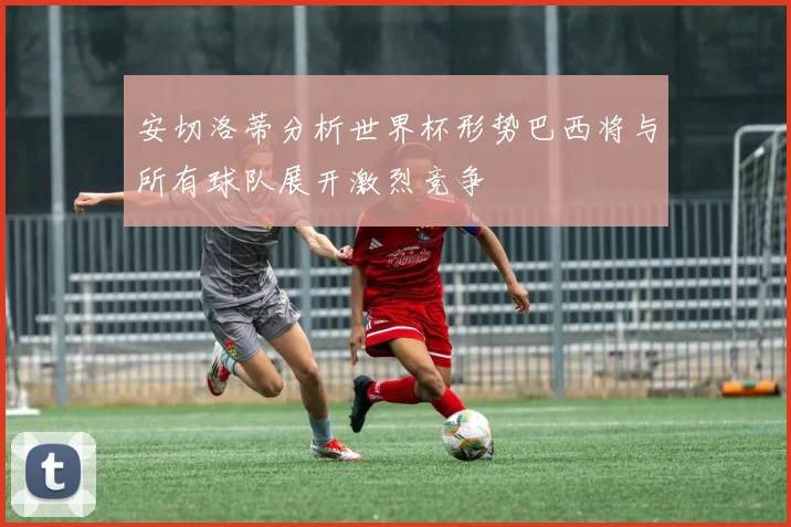 安切洛蒂分析世界杯形势巴西将与所有球队展开激烈竞争