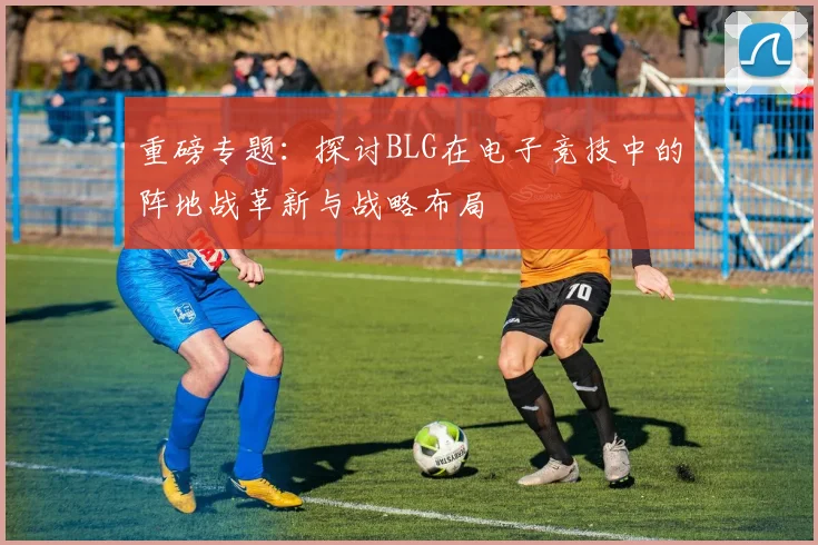 重磅专题：探讨BLG在电子竞技中的阵地战革新与战略布局
