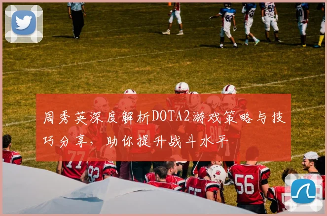周秀英深度解析DOTA2游戏策略与技巧分享，助你提升战斗水平